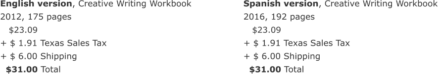 English version, Creative Writing Workbook  2012, 175 pages     $23.09  + $ 1.91 Texas Sales Tax  + $ 6.00 Shipping   $31.00 Total Spanish version, Creative Writing Workbook  2016, 192 pages     $23.09  + $ 1.91 Texas Sales Tax  + $ 6.00 Shipping    $31.00 Total